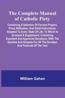 The Complete Manual Of Catholic Piety; Containing A Selection Of Fervent Prayers Pious Reflection And Solid Instructions Adapted To Every State Of Life. To Which Is Annexed A Supplement Containing Excellent And Approved Devotions With The Epistles An