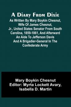 A Diary From Dixie; As Written By Mary Boykin Chesnut Wife Of James Chesnut Jr. United States Senator From South Carolina 1859-1861 And Afterward An Aide To Jefferson Davis And A Brigadier-General In The Confederate Army