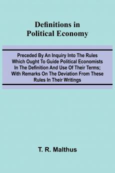 Definitions In Political Economy; Preceded By An Inquiry Into The Rules Which Ought To Guide Political Economists In The Definition And Use Of Their Terms; With Remarks On The Deviation From These Rules In Their Writings
