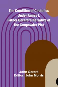 The Condition of Catholics Under James I.; Father Gerard's Narrative of the Gunpowder Plot