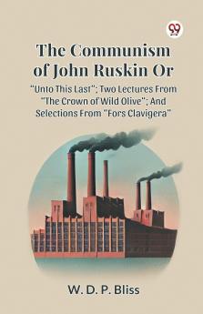 THE COMMUNISM OF JOHN RUSKIN OR “UNTO THIS LAST”; TWO LECTURES FROM “THE CROWN OF WILD OLIVE”; AND SELECTIONS FROM “FORS CLAVIGERA”