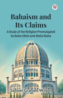 Bahaism and Its Claims A Study of the Religion Promulgated by Baha Ullah and Abdul Baha