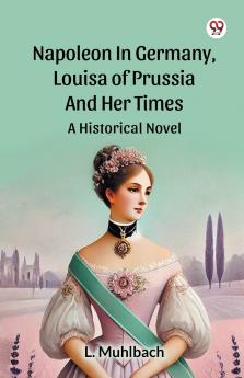 Napoleon In Germany Louisa Of Prussia And Her Times A Historical Novel