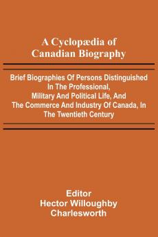 A Cyclop dia of Canadian Biography; Brief biographies of persons distinguished in the professional military and political life and the commerce and industry of Canada in the twentieth century