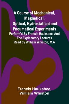 A Course of Mechanical Magnetical Optical Hydrostatical and Pneumatical Experiments; perform'd by Francis Hauksbee and the Explanatory Lectures read by William Whiston M.A