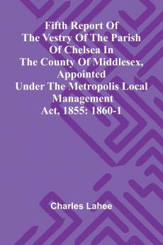 Fifth Report of the Vestry of the Parish of Chelsea in the County of Middlesex Appointed Under the Metropolis Local Management Act 1855