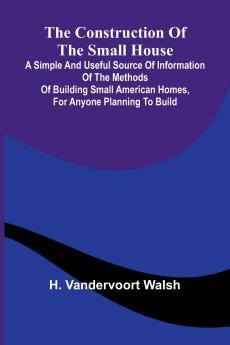 The Construction of the Small House; A Simple and Useful Source of Information of the Methods of Building Small American Homes for Anyone Planning to Build