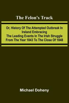 The Felon's Track; Or History of the Attempted Outbreak in Ireland Embracing the Leading Events in the Irish Struggle From the Year 1843 to the Close of 1848