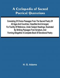 A Cyclop dia of Sacred Poetical Quotations; Consisting of Choice Passages from the Sacred Poetry of All Ages and Countries Classified and Arranged for Facility of Reference Under Subject Headings; Illustrated by Striking Passages from Scripture and Fo
