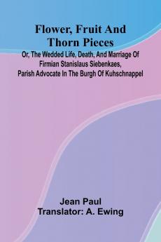 Flower Fruit and Thorn Pieces; or the Wedded Life Death and Marriage of Firmian Stanislaus Siebenkaes Parish Advocate in the Burgh of Kuhschnappel.