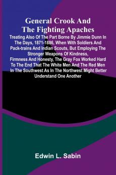 General Crook and the Fighting Apaches; Treating Also of the Part Borne by Jimmie Dunn in the days 1871-1886 When With Soldiers and Pack-trains and Indian Scouts but Employing the Stronger Weapons of Kindness Firmness and Honesty the Gray Fox Worked