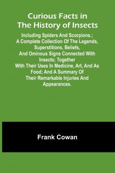 Curious Facts In The History Of Insects; Including Spiders And Scorpions.; A Complete Collection Of The Legends Superstitions Beliefs And Ominous Signs Connected With Insects; Together With Their Uses In Medicine Art And As Food; And A Summary Of The
