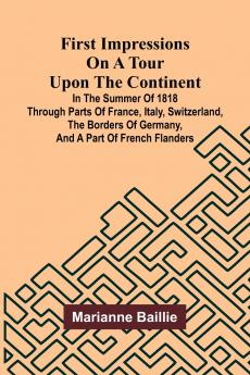First Impressions on a Tour upon the Continent; In the summer of 1818 through parts of France Italy Switzerland the borders of Germany and a part of French Flanders