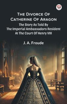 The Divorce Of Catherine Of Aragon The Story As Told By The Imperial Ambassadors Resident At The Court Of Henry VIII