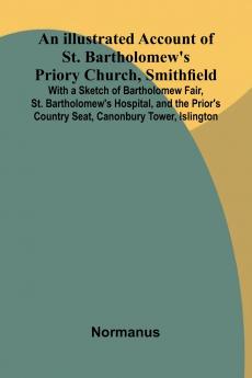 An Illustrated Account Of St. Bartholomew'S Priory Church Smithfield; With A Sketch Of Bartholomew Fair St. Bartholomew'S Hospital And The Prior'S Country Seat Canonbury Tower Islington