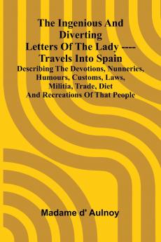 The Ingenious And Diverting Letters Of The Lady ---- Travels Into Spain Describing The Devotions Nunneries Humours Customs Laws Militia Trade Diet And Recreations Of That People