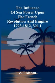 The Influence Of Sea Power Upon The French Revolution And Empire 1793-1812 Vol 1