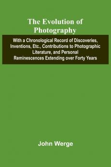 The Evolution Of Photography; With A Chronological Record Of Discoveries Inventions Etc. Contributions To Photographic Literature And Personal Reminescences Extending Over Forty Years