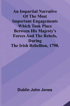 An Impartial Narrative Of The Most Important Engagements Which Took Place Between His Majesty'S Forces And The Rebels During The Irish Rebellion 1798.