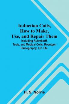 Induction Coils How To Make Use And Repair Them; Including Ruhmkorff Tesla And Medical Coils Roentgen Radiography Etc. Etc.