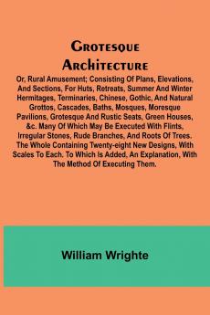 Grotesque Architecture; Or Rural Amusement; Consisting Of Plans Elevations And Sections For Huts Retreats Summer And Winter Hermitages Terminaries Chinese Gothic And Natural Grottos Cascades Baths Mosques Moresque Pavilions Grotesque And Ru