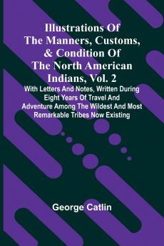 Illustrations Of The Manners Customs & Condition Of The North American Indians Vol. 2; With Letters And Notes Written During Eight Years Of Travel And Adventure Among The Wildest And Most Remarkable Tribes Now Existing