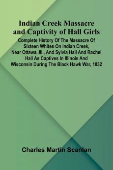 Indian Creek Massacre And Captivity Of Hall Girls; Complete History Of The Massacre Of Sixteen Whites On Indian Creek Near Ottawa Ill. And Sylvia Hall And Rachel Hall As Captives In Illinois And Wisconsin During The Black Hawk War 1832