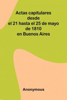 Actas Capitulares Desde El 21 Hasta El 25 De Mayo De 1810 En Buenos Aires