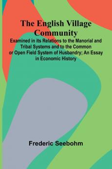 The English Village Community; Examined In Its Relations To The Manorial And Tribal Systems And To The Common Or Open Field System Of Husbandry; An Essay In Economic History