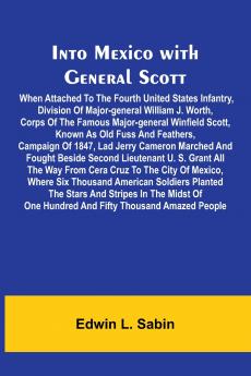 Into Mexico With General Scott; When Attached To The Fourth United States Infantry Division Of Major-General William J. Worth Corps Of The Famous Major-General Winfield Scott Known As Old Fuss And Feathers Campaign Of 1847 Lad Jerry Cameron Marched A