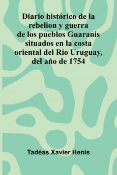 Diario Hist rico De La Rebelion Y Guerra De Los Pueblos Guaranis Situados En La Costa Oriental Del Rio Uruguay Del A o De 1754
