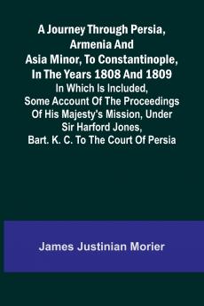 A Journey Through Persia Armenia And Asia Minor To Constantinople In The Years 1808 And 1809; In Which Is Included Some Account Of The Proceedings Of His Majesty's Mission Under Sir Harford Jones Bart. K. C. To The Court Of Persia