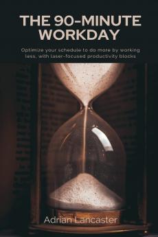 The 90-Minute Workday   Optimize your schedule to do more by working less with laser-focused productivity blocks