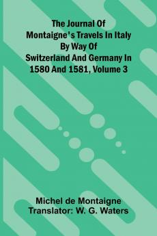 The Journal Of Montaigne's Travels In Italy By Way Of Switzerland And Germany In 1580 And 1581 Volume 3