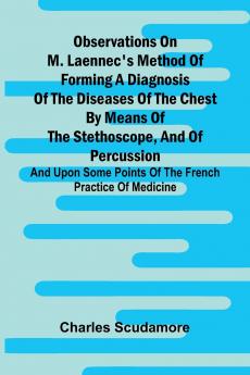 Observations On M. Laennec'S Method Of Forming A Diagnosis Of The Diseases Of The Chest By Means Of The Stethoscope And Of Percussion; And Upon Some Points Of The French Practice Of Medicine