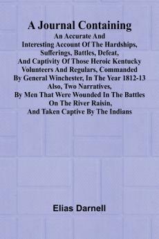 A Journal Containing An Accurate And Interesting Account Of The Hardships Sufferings Battles Defeat And Captivity Of Those Heroic Kentucky Volunteers And Regulars Commanded By General Winchester In The Year 1812-13; Also Two Narratives By Men That