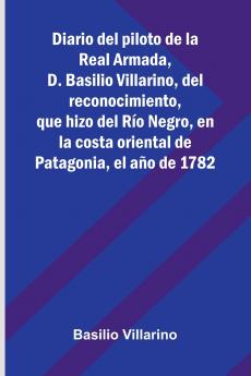 Diario Del Piloto De La Real Armada D. Basilio Villarino Del Reconocimiento Que Hizo Del Río Negro En La Costa Oriental De Patagonia El Año De 1782