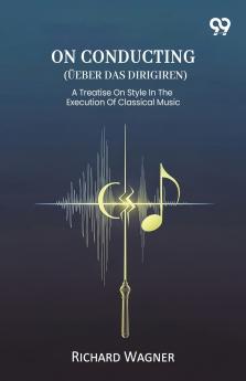 On Conducting (Ueber Das Dirigiren) A Treatise On Style In The Execution Of Classical Music