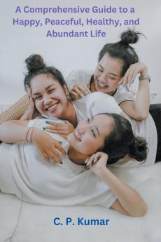 A Comprehensive Guide to a Happy Peaceful Healthy and Abundant Life