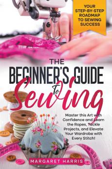 The Beginner's Guide to Sewing Your Step-by-Step Roadmap to Sewing Success. Master this Art with Confidence and Learn the Ropes Tackle Projects and Elevate Your Wardrobe with Every Stitch!