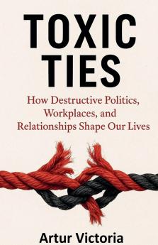 Toxic Ties - How Destructive Politics Workplaces and Relationships Shape Our Lives