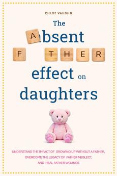 The Absent Father Effect on Daughters Understand the Impact of Growing up Without a Father Overcome the Legacy of Father Neglect and Heal Father Wounds