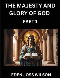 The Majesty and Glory of God (Part 1)- A Theological Expedition the Pursuit of Divine Revelation and Truth based on the Holy Bible Unfolding the Character of God in Scripture