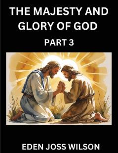 The Majesty and Glory of God (Part 3)- A Theological Expedition the Pursuit of Divine Revelation and Truth based on the Holy Bible Unfolding the Character of God in Scripture