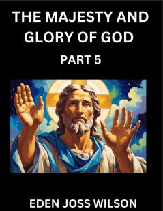The Majesty and Glory of God (Part 5)- A Theological Expedition the Pursuit of Divine Revelation and Truth based on the Holy Bible Unfolding the Character of God in Scripture