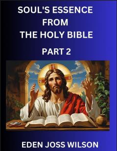 Soul's Essence from The Holy Bible (Part 2)- A Theological Expedition the Pursuit of Divine Revelation and Truth based on the Holy Bible Unfolding the Character of Soul and God in Scripture