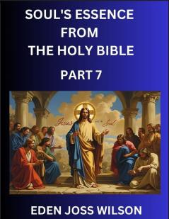 Soul's Essence from The Holy Bible (Part 7)- A Theological Expedition the Pursuit of Divine Revelation and Truth based on the Holy Bible Unfolding the Character of Soul and God in Scripture