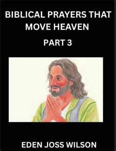 Prayers That Move Heaven from The Holy Bible (Part 3)- A Theological Expedition the Pursuit of Divine Revelation and Truth based on the Holy Bible Unfolding the Character of Soul and God in Scripture