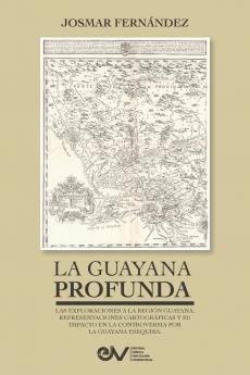 LA GUAYANA PROFUNDA. Las exploraciones a la Región Guayana sus representaciones cartográficas y su impacto en la controversia por la Guayana Esequiba