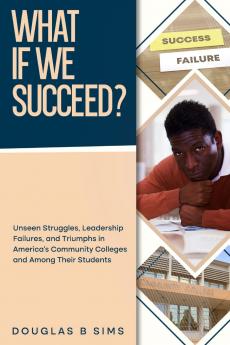 What If  We Succeed?   Unseen Struggles Leadership Failures and Triumphs in America's Community Colleges and Among Their Students